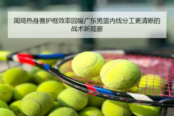 周琦热身赛护框效率回暖广东男篮内线分工更清晰的战术新观察